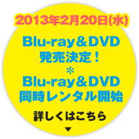 2013年2月20日(水) Blu-ray＆DVD 発売決定! Blu-ray＆DVD同時レンタル開始 2013年2月20日(水) Blu-ray＆DVD 発売決定! Blu-ray＆DVD同時レンタル開始 